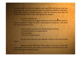 Assim que ele saiu, fui até o quintal e falei pra ela que ele havia
saído novamente e ela desatou numa choradeira maior ainda.
Será que meu pai vai abandonar a gente? E aí como vai ser?
Será que vou ter que parar de estudar e começar a trabalhar para ganhar
dinheiro e ajudar minha mãe?
Ah! Edeli, que falta você me faz nessas horas!
 