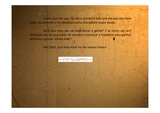 Domingo, 08 de outubro de 1989
A coisa continua preta aqui em casa. Meu pai e minha mãe não
se falam e ele dormiu na sala.
Quando acordei eu o vi no sofá, mas voltei para o quarto porque
não queria que ele ficasse sabendo que eu o vi lá.
Hoje ele não saiu. Ficou no quintal quase o tempo todo. Ele
inventou de mexer no jardim e ficou lá o dia inteiro. Quando eu fui lá fora
chamá-lo para o almoço ele disse que era pra gente ir almoçando que ele
não estava com fome, e que mais tarde comeria. Falei pra mamãe ir lá
chamar ele, mas ela disse que ele tinha ouvidos e pernas e que sabia o
caminho, e não foi.
Não sei não, mas não estou nem um pouco tranquila com isso
que está acontecendo. Ainda bem que amanhã é segunda-feira e eu vou
para a escola, pelo menos lá converso, dou risada e me esqueço desta
tristeza.
Boa noite!
 