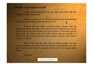 Sexta-feira, 20 de outubro de 1989
Estou muito triste. Já chorei tanto que nem consigo abrir os olhos
direito de tão inchados que eles estão.
No Dia da Criança, 12 de outubro, pensei que a gente fosse (eu,
minha mãe e meu pai) passear em Mogi das Cruzes, que é a cidade vizinha
de Biritiba, como a gente sempre fez todos estes anos. A gente almoçava no
restaurante, depois ia passear na praça, tomava sorvete, comia pipoca,
algodão doce e depois de tardezinha voltava para casa.
Este ano, como eles ainda estão de mal, não fomos. Eles também
nem me perguntaram o que eu ia querer ganhar de presente. Dei um monte
de indiretas, mas acho que eles nem me ouviram.
Hoje resolvi falar pra minha mãe que eu quero o último disco dos
Titãs que se chama Õ blésq blom. O disco acabou de chegar nas lojas, só
que aqui em Biritiba não tem nenhuma loja de discos. A gente tem que ir
para Mogi das Cruzes.
Logo depois do jantar eu falei pra ela:
 