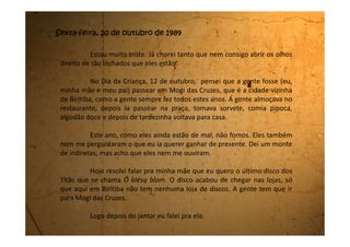 - Mãe, será que o pai vai chegar cedo hoje? Perguntei isso porque
nesses últimos tempos ele chega tarde todos os dias.
Minha mãe, que anda irritada demais, respondeu com 50 pedras
nas mãos:
- Você está querendo me machucar ainda mais?
- Eu? Por quê? Respondi surpresa.
- Você sabe que seu pai nunca mais voltou cedo para casa e você
nunca cobrou isso dele, porque hoje está tão interessada?
- É que eu queria saber se vocês não querem me dar de presente,
de Dia das Crianças, o novo disco dos Titãs.
Minha mãe parecia que tinha fogo nos olhos. Me olhou de um
jeito como eu nunca tinha visto e disse com uma voz tão agressiva que me
magoou tanto!
- Você é uma egoista mesmo. Só sabe pensar em você. A casa e a
sua família está desmoronando na sua frente e você só consegue olhar para
si mesma.
Eu fiquei muda. Meu coração começou a bater tão rápido que
 
