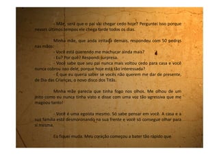 parecia que estava no pescoço, bem abaixo do meu ouvido, e eu não
conseguia respirar direito. E ela continuou:
- E que presente do Dia das crianças! Ponha na sua cabeça que
você não é mais criança. Já te falei que de agora em diante você tem que se
comportar como uma adulta. E suma da minha frente que a última coisa que
eu quero ver agora é a sua cara. Sua egoísta, interesseira.
Eu saí correndo e vim para ao meu quarto. Deitei na cama e chorei
muito.
Estou muito triste com tudo que está acontecendo.
É claro que eu me importo com eles, mas o que eu posso fazer? Se
vou falar alguma coisa, me mandam pro quarto porque não devo participar
de conversas de adultos. Quando fico quieta e não interfiro me dizem que
sou egoista porque já sou adulta. Eu não sei mais como agir? Eles nem
parecem aqueles pai e mãe que eu tinha antes. Eu preferia morrer a ter que
ficar aqui e escutar todas as brigas e broncas.
 