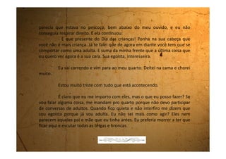 Domingo, 22 de outubro de 1989
Só queria te dizer que aqui em casa está tudo igual. O meu pai
não pára em casa, a minha mãe não fala comigo e eu só choro aqui no
quarto.
 