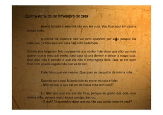 Quer ir junto com ele e com aquela ordinária? Pode ir, arrume as
suas coisas e vá.
Me deu uma vontade tão grande de chorar. Eu não falei com essa
intenção!
Meu pai então veio até junto de mim, passou a mão na minha
cabeça e falou:
- Não ligue pro que sua mãe está dizendo. Ela anda descontrolada.
Vai pro quarto que depois eu vou até lá falar com você.
Minha mãe nem me olhava, ficou de costas, e eu vim para o meu
quarto. Nem quis mais escutar nada do que eles estavam falando. Tudo que
eu falo ou faço está errado. Queria mudar de casa. Vou falar com minhas
primas e ver se posso me mudar para lá.
Fiquei esperando meu pai vir no quarto conversar comigo como
ele havia falado, mas ele não veio. Até que dormi e hoje estou aqui, sem ter
nada para fazer.
Não posso chamar ninguém para vir aqui.
 