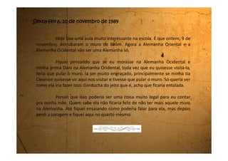 Quarta-feira, 15 de novembro de 1989
Oba! Hoje fui para Mogi das Cruzes. Parece mentira, mas até que
enfim tive um dia legal.
Hoje teve votação no Brasil. Estava todo mundo muito feliz porque,
como diz meu pai, é a primeira eleição depois da ditadura.
Eu sei que o meu pai votou no Fernando Collor. Minha mãe não
quis dizer em quem ela votou. Ela disse que o voto é secreto e que o que é
secreto não se diz para ninguém.
Tanto meu pai quanto a minha mãe votam em Mogi das Cruzes para
minha sorte, pois assim pude dar um passeio. Tudo bem que a gente foi para
lá, votou e voltou. Só deu tempo de eu comer uma pipoquinha.
Quando voltamos de lá o meu pai veio com a gente para casa e
perguntou se poderia almoçar com a gente. Minha mãe disse que ela teria
que fazer a comida. Ele disse que não estava com pressa e ficou na sala
conversando comigo. Quis saber como eu estava indo na escola. Acho que em
 