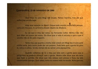 toda a minha vida ele nunca me perguntou isso. Eu disse que estou indo mais
ou menos, pois tinha dificuldades em algumas matérias. Ele não ficou bravo.
Disse que temos que nos esforçar nos estudos principalmente por vivermos
num país tão grande e com oportunidades tão difíceis. Ele disse que talvez as
coisas mudem caso o Fernando Collor ganhe como Presidente, mas que
aconteça o que acontecer estudar é sempre importante.
Quando o almoço ficou pronto a mãe nos chamou e fomos
rapidinho. Começamos comer e o silêncio era enorme. Ninguém falava nada.
Eu pensava em algum assunto, mas não me vinha nenhum. Quando pensava
em algum, ficava com medo da minha mãe não gostar e aí virar uma briga.
Então comemos quietinhos.
Logo depois do almoço meu pai achou melhor ir embora, e a mãe
não falou nada. Ele me deu um beijo na testa e foi.
 
