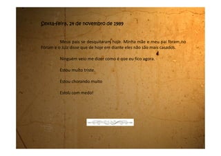 Domingo, 03 de dezembro de 1989
Hoje meu pai veio aqui. Depois do dia do desquite ele nem veio e
nem ligou. Disse que estava com saudades de mim e que de 15 em 15 dias ele
virá me pegar para passear.
Ele perguntou se a minha mãe tinha me falado isso. Eu disse que
não. Falou que o juiz combinou isso e que ele virá de manhã e me levará para
passear o dia inteiro. Pediu pra eu me arrumar que iríamos agora mesmo para
Mogi das Cruzes.
Nossa! Fiquei super animada porque não estava nem esperando por
esta surpresa. Me arrumei rapidinho e antes de sair fui dar tchau para minha
mãe. Ela nem apareceu na sala. Nem falou nada. E eu fui embora com meu
pai.
Foi muito gostoso! Tinha um Parque de diversões e eu andei num
montão de brinquedos. Fui na roda gigante, nos carrinhos bate-bate, atirei
bola na boca do palhaço, mas não ganhei nada. Depois tomei sorvete, comi
maçã do amor e no final do dia viemos embora.
 