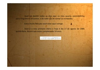 Sexta-feira, 18 de agosto de 1989
Querido Diário!
Sempre quis escrever “Querido Diário”. Estou me sentindo muito
importante!
Sabe que pensei em você o dia inteiro? Não via a hora de chegar
a noite para te contar as novidades. Estou tão empolgada com a sua
presença que tudo que acontecia durante o dia eu pensava: “Quando for
me deitar vou escrever tudinho”.
Mas você acredita que agora não me lembro da maioria das
coisas! Acho que é porque fiquei tão entusiasmada que acabei me
atrapalhando.
Também tem outra coisa, depois que a Edeli mudou da cidade
fiquei sem ter ninguém para ouvir as minhas histórias. Quando vou contar
alguma coisa para minha mãe ela diz:
- Juliana, fique um pouco quieta, assim você me deixa zonza.
Outras vezes diz:
- Agora não Juliana, estou atrasada, quando eu voltar você me
conta.
 