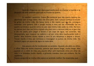 sim com a cabeça.
- Quer que eu traga alguma coisa? Perguntei de mansinho.
- Não, filha. Pode ir dormir.
- Se precisar de mim é só chamar, tá bom?
Lhe dei um beijo no rosto e fui deitar.
Eu queria perguntar o que tinha acontecido pra ela desmaiar,
mas como ela estava falando direito comigo, não quis estragar com
perguntas.
Foi uma cena muito ruim de ver.
Nunca mais quero ver minha mãe deitada no chão, desmaiada.
 