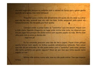 Quando ela saiu perguntei aonde iríamos agora, e ela disse:
- Embora pra casa.
Nem falei nada porque não ia adiantar, mas fiquei triste. Tanto
sacrifício pra nem fazer nada. Nem tomar um sorvetinho sequer. E andamos
debaixo daquele sol quente até a Rodoviária e voltamos para casa.
Voltei bem quietinha, sem falar nada.
Às vezes penso que minha mãe está com raiva de mim.
 