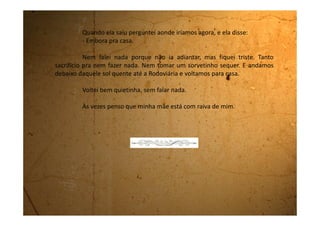 Quarta-feira, 20 de dezembro de 1989
Hoje veio aqui a tia Cleonice convidar a mamãe e eu para
passarmos o Natal lá em Guararema, na casa dela. No começo minha mãe
não queria ir, mas eu desta vez insisti muito para que a gente fosse. Ia ser
triste demais passar o Natal, só eu e ela, sozinhas nesta casa. Ela falava que
não estava com cabeça para comemorações, mas minha tia falou:
- Pense na Juliana. Você não pode fazer isso com ela. Vai acabar
criando problemas pra menina. Pense que ela também está sofrendo com
tudo isso.
Neste momento minha mãe disse que eu não estou sofrendo
nada, que estou achando até bom porque agora meu pai me leva sempre
pra passear e que eu vou toda contente.
Mas ele só me levou uma vez e eu fui contente porque nem sabia
que ele vinha me buscar. Mas ela nem me deixou falar essas coisas. Quando
falei o “mas” ela já gritou comigo me mandando calar a boca e sair dali.
“Não quero que você se intrometa em conversa de adultos”. Falou gritando
mais ainda. Eu achei melhor sair porque senão era bem capaz dela não
querer mesmo passar o Natal na casa da irmã dela.
 