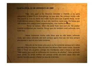 Depois escuto minha tia perguntar se eu já estava de férias da
escola. Minha mãe diz que sim, mas que passei com a nota mínima. Que
nem para estudar eu servia.
Fico muito triste com essas coisas que minha mãe fala de mim. Eu
nunca que vou fazer isso com minha filha.
Minha tia ainda diz:
- Também com toda essa confusão que está na vida dela, só se ela
não tivesse sentimento para não afetar nos estudos!
Minha mãe então dá uma risada forçada e diz:
- E o ano passado? E o outro ano antes do passado? Ela vai mal
porque é uma preguiçosa.
Eu já estava sentindo uma vontade imensa de chorar, foi quando
minha tia resolveu mudar de assunto e começaram a combinar o que iriam
fazer para a ceia. Também me distrai com a nova conversa e até consegui
engolir o nó que estava na minha garganta, mas meu coração ainda está
muito triste.
Queria tanto mandar uma carta desejando Feliz Natal pra Edeli. Eu
 