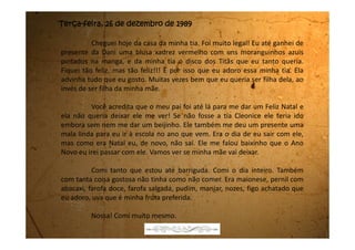Terça-feira, 03 de janeiro de 1990
Ufa! Estou chegando da praia. Passei a virada do ano com o meu pai e
com a Suzi, a namorada dele. Eu quase não falei direito com ela. Ela queria me
paparicar, mas não dei muita bola porque eu sei que é por causa dela que minha
mãe está sofrendo tanto.
Quase que eu não fui com eles porque quando minha mãe soube que
ela iria também, ficou uma fera. Disse que eu não iria, porém quando meu pai
falou que ela tem que obedecer às ordens do Juiz, ela deixou. Então eu fui.
Até que foi gostoso porque ceamos num restaurante na praia e quando
chegou a meia-noite teve um show de fogos e artifícios.
Meu pai me comprou uma roupa toda branca porque dizem que dá
sorte entrar o Ano Novo toda de branco.
Depois que acabou de estourar os fogos nós fomos para a beirinha do
mar fazer pedidos para Iemanjá. Meu pai falou que a gente tinha que pular 7
ondas e que para cada onda podia fazer um pedido. Nossa! Achei que eram
pedidos demais. Pedi primeiro para meu pai e minha mãe fazerem as pazes; o
segundo foi para que ele voltasse a morar lá em casa com a gente; o terceiro
 