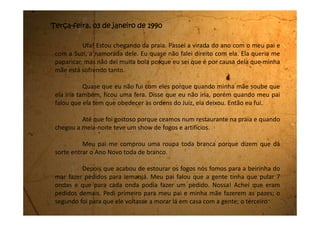 para que a minha mãe ficasse de bom humor tanto com meu pai quanto comigo.
Como não sabia mais o que pedir, fiz os mesmos pedidos de novo, e
ainda me restou um último pedido que desejei a volta da minha amiga Edeli.
Fomos para casa de madrugada. Eu quis dormir junto com o meu pai, mas ele não
deixou dizendo que tinha um quarto só para mim. Na verdade eu queria que ele
ficasse longe da tal Suzi, mas não deu certo.
No dia primeiro fomos logo cedo para a praia. Eu brinquei muito na
beira do mar. Fiz castelos, cavouquei um buraco enorme e nadei muito. Minha
mãe sempre fala que com o mar não se brinca. Que quando a gente vai nadar
não pode ir no fundo. No máximo a água tem que bater na barriga. Não pode
deixar passar da barriga porque aí ele leva a gente lá pro fundo e a gente morre
afogada.
Eu, toda vez que mergulhava, logo que me levantava já verificava se a
água estava na barriga. Só que eu não percebi que fui me afastando muito do
lugar onde meu pai estava. Teve um momento que eu olhei para procurá-lo e não
o vi. Fiquei preocupada e sai da água. Andava de um lado para o outro na areia
procurando por ele, só que todo lugar parecia igual e eu não conseguia achá-lo.
Fiquei desesperada pensando que estava perdida para sempre.
 