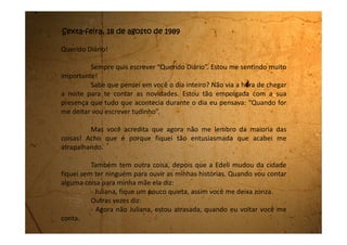 Quando ela volta nem ela e nem eu lembramos do que era para
contar. Mas agora tenho você!
Vou então lhe contar uma coisa engraçada que aconteceu comigo
há oito anos, quando eu tinha seis anos.
Chegou o circo na cidade e mamãe me levou para assistir. Eu adorei
tudo que aconteceu lá: os malabaristas, o equilibrista, os palhaços que eram
muito atrapalhados e também o mágico. Tinha até o globo da morte. Dava
nervoso de ver. E o barulho então! Era de deixar a gente surda. Mas o que eu
adorei de paixão foram os trapezistas. Eu fiquei tão encantada com eles que
resolvi, naquele momento, que seria trapezista quando crescesse.
No dia seguinte, acordei bem cedinho e fui para o quintal de casa
onde tem um abacateiro no fundo e comecei o meu treinamento para me
tornar uma trapezista. Subi num galho que não era muito grosso e com muito
cuidado me sentei nele. Em seguida, mantendo firme minhas mãos no galho,
me coloquei de cabeça para baixo deixando as pernas dobradas no galho
como se fosse o bastão do trapézio. Quando me senti segura soltei as mãos e
fiquei ali com as pernas dobradas no galho do abacateiro e o resto do corpo
pendurado de cabeça para baixo. Tentei balançar o corpo, mas era um
 