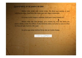 Sexta-feira, 06 de janeiro de 1990
Meu pai está lá na sala falando com minha mãe. Ele veio dizer que
quer vender a nossa casa. Foi por este motivo que a minha mãe desmaiou
naquele dia. Ele tinha falado de vender a casa e ela não resistiu.
Ele falou que agora é um bom momento para vender a nossa casa, pois
o Collor ganhou as eleições e vai saber dirigir muito bem o país. “Além do mais, a
casa ficou muito grande só para vocês duas” disse meu pai.
Parece que ele já tem um comprador e que com o dinheiro vai dar para
comprar uma casa para minha mãe e uma para ele.
Minha mãe está chorando dizendo que desde que ela se casou sempre
morou aqui. Que ela gosta muito da casa e que ele não pode lhe tirar mais este
gosto dela.
Mas meu pai está mesmo decidido. Disse que vai mandar amanhã o
interessado aqui para ver a casa e que é para ela não atrapalhar o negócio
porque ele vai vender, ela querendo ou não.
Eu também não estou gostando dessa ideia de nos mudarmos daqui.
 