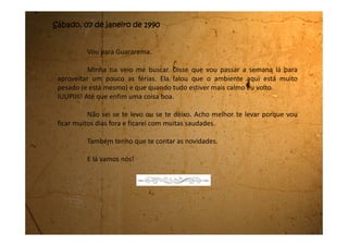 Terça-feira, 17 de janeiro de 1990
Eu, Dani e Rose brincamos a manhã toda em frente da casa delas, de
amarelinha. É muito legal porque a gente pega um tijolo e desenha na calçada a
amarelinha. Aí com uma pedrinha a gente começa a pular e a competir para ver
quem é a campeã. Aquela que vai mais longe sem errar, sem pisar na risca e
nem jogar a pedrinha fora da casa, ganha. Eu no começo jogava muito ruim,
mas agora já melhorei bastante. A campeã é sempre a Dani. Ela é muito boa na
amarelinha.
Também brincamos, à tarde, com os vizinhos da frente. São dois
meninos que acho tem a mesma idade que a gente. É o Rodrigo e o Marcelo.
Eles construíram, cada um o seu carrinho de rolimã, e vieram convidar a gente
pra apostar corrida com eles. Na rua tem uma descidona muito legal e é nessa
descida que a gente compete. Eles vão na frente dirigindo. Eu vou atrás do
Marcelo e a Dani atrás do Rodrigo. É legal paca! A gente desce com o carrinho
de rolimã e depois sobe á pé. A Rose é a juíza e fica lá embaixo para ver quem
chega primeiro. Ela prefere ser a juíza porque tem medo de cair. Brincamos
muito com isso. Foi muito gostoso.
Tem dias que também brincamos de andar de bicicleta. Eu não sei
 