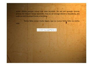 Quinta-feira, 19 de janeiro de 1990
Os meus dias continuam muito bons. Tenho me divertido muito.
Sabia que é bem legal brincar também com menino? Eu nunca antes tinha
brincado com eles, mesmo porque é a primeira vez que venho passar dias na
casa da minha tia. Isso porque meu pai e minha mãe estão desquitados, caso
contrário, a uma hora dessas, eu estaria em casa, no meu quarto, fazendo
nada.
Aqui o tempo passa muito rápido. Todos os dias têm sido muito
bons, mas hoje foi muito especial porque nós fomos num homem, o Zé do
Pneu, aqui perto da casa da tia, que conserta os pneus que têm defeito.
Nós cinco: eu, Dani, Rose, Marcelo e Rodrigo fomos até ele e pedimos uns
recheios de pneus, que o homem disse chamar câmaras, bem cheias, para
irmos nadar no rio. Elas serviriam de bóias. O homem disse que ia nos
emprestar e que no final do dia tínhamos que devolver. Concordamos na
mesma hora.
Enquanto ele enchia as bóias nós pegamos um pneu de trator e
ficamos brincando de circo. Cada hora um deitava dentro do pneu e os outros
o levantavam e o empurravam ladeira abaixo. Quem estava lá dentro descia
 