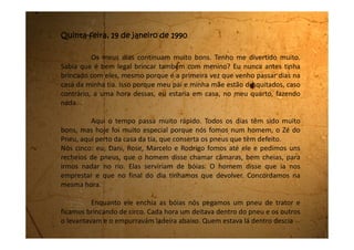 rolando até lá embaixo. Dava um frio na barriga muito gostoso. Na vez do Rodrigo
nós empurramos o pneu torto e ele foi parar no meio do mato. A gente deu
muita risada.
Quando o Zé do Pneu acabou de encher todas as bóias, cada um de nós
pegou uma e fomos correndo até o rio. Chegando lá, jogamos as bóias na água e
íamos correndo atrás delas, pela margem, e pulávamos tentando entrar bem no
meio delas. Levamos cada tombo dentro d’água que você nem imagina. O rio
deve estar mais vazio porque devo ter engolido uns dez litros de água. Toda vez
que eu me jogava, caía na água dando tanta risada que acabava engolindo água e
me engasgando. Depois a gente voltava andando pela margem e começava tudo
de novo.
Foi uma brincadeira muito gostosa. Nós voltamos quando estava
anoitecendo. Agora já tomei banho, já jantei e vou dormir.
Estou exausta!
 