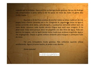Terça-feira, 20 de fevereiro de 1990
Ainda estou na casa da tia Cleonice. Todo este tempo que estou aqui,
nem meu pai e nem minha mãe veio me ver. Hoje a tia estava falando
preocupada que precisava ir até Biritiba ver como é que estão as coisas e se
minha mãe está bem.
Eu acho até que as aulas já começaram, mas ninguém veio me buscar
para voltar.
 