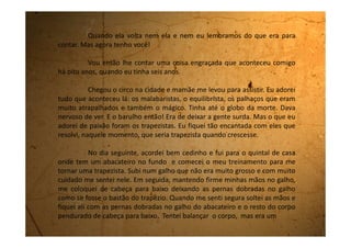 pouco difícil, pois o galho, por ser áspero, machucava as minhas pernas.
Estava me sentindo a maior de todas as trapezistas, e era engraçado ver as
coisas no quintal de baixo para cima. Já imaginava todo mundo me
aplaudindo.
No primeiro momento fiquei muito empolgada, porém depois o
pavor tomou conta de mim porque eu não conseguia mais alcançar a minha
mão no galho para voltar a minha posição normal.
Desesperada, comecei a gritar pela minha mãe, mas ela estava
dentro de casa com o rádio ligado bem alto e não me ouvia. Gritei, gritei
muito e ela nada de me ouvir. O sangue estava todo na minha cabeça e ela
já começava a latejar. Eu não estava mais aguentando ficar naquela posição.
Foi quando a minha vizinha debruçou no muro para saber qual o
motivo da minha gritaria e viu a situação em que eu me encontrava. Saiu
correndo como uma louca, nem tocou a campainha, e já foi entrando pela
minha casa gritando para que minha mãe viesse ao meu socorro.
Quando as duas chegaram perto de mim as minhas pernas se
 