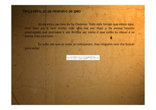 Quarta-feira, 21 de fevereiro de 1990
Hoje minha tia levantou cedo e foi para Biritiba na casa da minha
mãe. Ela voltou quase agora, na hora do jantar. Meu tio já estava preocupado
com a demora.
Quando sentamos para jantar meu tio pediu para que ficássemos
quietas porque minha tia estava com muita dor de cabeça. Logo imaginei que
deveria ter sido por causa das coisas que ela viu lá na minha casa. Perguntei se
era para eu voltar e ela me respondeu que depois do Carnaval.
Meus tios pouco falaram durante o jantar. Assim que acabamos, eu e
minhas primas saímos da mesa e fomos para o nosso quarto. De lá a gente
escutava os dois conversando baixinho. Dava uma vontade enorme de escutar,
mas preferi ficar sem saber. Estava tudo tão bom que eu não queria estragar.
Depois, com certeza, vou acabar sabendo, então não há porque ter
pressa.
 