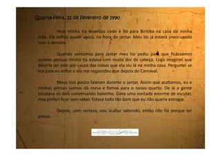 Domingo, 25 de fevereiro de 1990
Ontem pulei Carnaval na matinê. Eu e minhas primas fomos de
“bregas”. Misturamos as roupas da minha tia com as nossas, fizemos uma
pintura muito engraçada no rosto e fomos para o salão.
Meu tio comprou um sacão de confete e dois tubos de serpentina
para cada uma de nós. A gente se divertiu paca.
Na volta do clube meu tio abriu a porta de trás da Brasília e nós três
viemos sentadas em cima do motor com as pernas balançando para fora. É que
estava tendo corso na praça e ficamos dando voltas bem devagarinho.
Depois fomos comer cachorro-quente e tomar guaraná da Brahma
que eu adoro, menos a Rose que pediu Grapette.
 