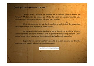 Quarta-feira de cinzas, 28 de fevereiro de 1990
Já estou em casa aqui no meu quarto. Acabei de chegar. É sempre
bom voltar para casa, mesmo quando o ambiente não está dos melhores.
A minha mãe emagreceu muito e está ainda muito triste. Disse
que estava com saudades de mim, mas que não pôde ir me visitar porque
os problemas estão grandes.
Parece que o pai vendeu mesmo a casa. Ele insiste em dizer que
agora é uma época boa para se vender e que com o dinheiro da venda vai
dar para comprar duas casas pequenas: uma para ele morar com a Suzi e a
outra para morar eu e a minha mãe.
Acontece que minha mãe não está nem um pouco feliz com essa
idéia e disse que não me colocou na escola ainda porque não sabe aonde
vamos morar.
Parece que na semana que vem o homem vai fechar a compra da
casa e aí com o dinheiro vamos procurar outro lugar para morar.
 