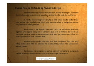 Segunda-feira, 05 de março de 1990
Passei tantos dias bacanas na casa da minha tia e agora aqui não
acontece nada de nada. Desde que cheguei estou sem fazer nada. Nem na
escola estou indo. Todo mundo já voltou a ter aula e eu, como não sei se vou
continuar a morar aqui ou não, ainda não fui.
Meu pai não apareceu por aqui. Eu não vejo meu pai desde janeiro.
Desde quando fui para a casa da minha tia.
 