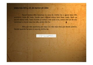Sexta-feira, 09 de março de 1990
Meu pai acabou de sair daqui com o homem que comprou a casa. Ele
quis comprar mesmo. Disse que a casa é exatamente o que ele estava
procurando.
Estou sentindo o meu peito tão apertado! Acho que é tristeza por sair
daqui. Eu sempre morei aqui, desde que nasci. Vai ser muito esquisito morar em
outro lugar.
A minha mãe está chorando lá no quarto. Ela não queria, mas o meu
pai não deu ouvidos a ela.
O homem até já fez o cheque e na segunda-feira eles “vão tratar da
papelada” como diz meu pai.
Estou triste!
 