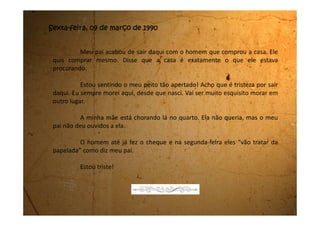 Segunda-feira, 12 de março de 1990
Ufa! Estou com os meus pés cheios de bolhas. Eu e a mamãe
andamos o dia inteiro procurando casa para comprar. Andamos de um lado
pro outro, subimos, descemos, e não encontramos nada de bom.
O Sr. Euclides, o homem que comprou a casa, disse que a gente tem
30 dias para sair daqui. Precisamos achar logo uma casa que dê certo, mas não
é nada fácil. Quando a gente gostava da casa, o preço era muito caro, quando
o preço dava pra gente comprar, a casa era horrível.
Não sei como vamos fazer.
Papai também está esperando o cheque compensar para dar a
metade da mamãe, assim ela vai saber com certeza o quanto pode gastar.
Bom, vou dormir porque amanhã vamos acordar cedo para
continuar a procura. Deus que nos ajude a encontrar uma casa boa e barata.
 