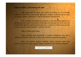 Sexta-feira, 16 de março de 1990
Acabei de chegar do hospital. Você nem imagina o que foi que
aconteceu ontem aqui em casa. Foi uma coisa horrível.
Como têm acontecido todos os dias, eu e a mãe passamos o dia
inteiro procurando casa. Deixamos duas reservadas. Não são tão legais
quanto essa, mas se a gente não achar nada melhor vamos ficar com uma das
duas.
Chegamos aqui exaustas. Tomamos banho e comemos um
lanchinho, pois minha mãe não tem cozinhado porque passa o dia inteiro na
rua. Eu fui para o meu quarto dormir enquanto minha mãe fechava a casa.
Foi quando o meu pai chegou. Ele estava desesperado. Gritava um
monte de coisas que nem a minha mãe conseguia entender porque ele estava
daquele jeito. Ele só dizia:
- Nós perdemos tudo. Não temos mais nada, nem casa, nem
dinheiro, nem nada.
Eu saí do quarto correndo e fui para a sala ver de perto o que
estava acontecendo. Meu pai falou que era um tal de Plano Collor. Que o
 