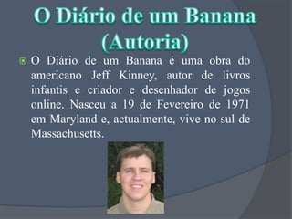 O Diário de um Banana é uma obra do americano JeffKinney, autor de livros infantis e criador e desenhador de jogos online. Nasceu a 19 de Fevereiro de 1971 em Maryland e, actualmente, vive no sul de Massachusetts.O Diário de um Banana(Autoria)