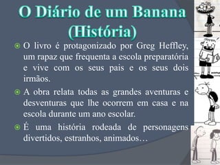 O livro é protagonizado por GregHeffley, um rapaz que frequenta a escola preparatória e vive com os seus pais e os seus dois irmãos. A obra relata todas as grandes aventuras e desventuras que lhe ocorrem em casa e na escola durante um ano escolar.É uma história rodeada de personagens divertidos, estranhos, animados…O Diário de um Banana(História)