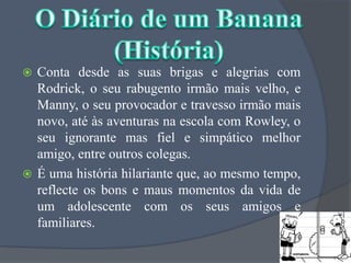 Conta desde as suas brigas e alegrias com  Rodrick, o seu rabugento irmão mais velho, e Manny, o seu provocador e travesso irmão mais novo, até às aventuras na escola com Rowley, o seu ignorante mas fiel e simpático melhor amigo, entre outros colegas.É uma história hilariante que, ao mesmo tempo, reflecte os bons e maus momentos da vida de um adolescente com os seus amigos e familiares.O Diário de um Banana(História)