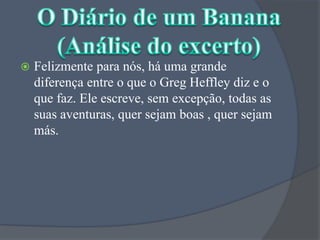 Felizmente para nós, há uma grande diferença entre o que o GregHeffley diz e o que faz. Ele escreve, sem excepção, todas as suas aventuras, quer sejam boas , quer sejam más.  O Diário de um Banana(Análise do excerto)