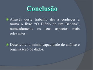 Através deste trabalho dei a conhecer à turma o livro “O Diário de um Banana”, nomeadamente os seus aspectos mais relevantes.Desenvolvi a minha capacidade de análise e organização de dados. Conclusão