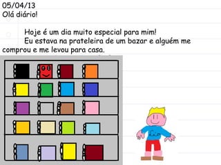 05/04/13
Olá diário!
Hoje é um dia muito especial para mim!
Eu estava na prateleira de um bazar e alguém me
comprou e me levou para casa.
O nome do meu dono é Léo.
 