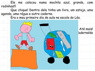 Ele me colocou numa mochila azul, grande, com
rodinhas!!!
Que chique! Dentro dela tinha um livro, um estojo, uma
agenda, uma régua e outro caderno.
Era o meu primeiro dia de aula na escola do Léo.
Ahhh! Quanta emoção!!!
Até mais!
Cadernaldo
 