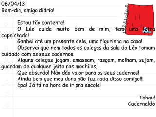 06/04/13
Bom-dia, amigo diário!
Estou tão contente!
O Léo cuida muito bem de mim, tem uma letra
caprichada!
Ganhei até um presente dele, uma figurinha na capa!
Observei que nem todos os colegas da sala do Léo tomam
cuidado com os seus cadernos.
Alguns colegas jogam, amassam, rasgam, molham, sujam,
guardam de qualquer jeito nas mochilas...
Que absurdo! Não dão valor para os seus cadernos!
Ainda bem que meu dono não faz nada disso comigo!!!
Epa! Já tá na hora de ir pra escola!
Tchau!
Cadernaldo
 