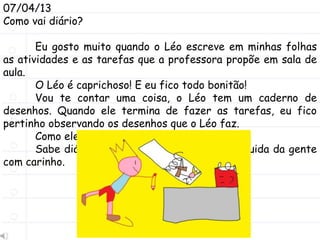 07/04/13
Como vai diário?
Eu gosto muito quando o Léo escreve em minhas folhas
as atividades e as tarefas que a professora propõe em sala de
aula.
O Léo é caprichoso! E eu fico todo bonitão!
Vou te contar uma coisa, o Léo tem um caderno de
desenhos. Quando ele termina de fazer as tarefas, eu fico
pertinho observando os desenhos que o Léo faz.
Como ele desenha bem!
Sabe diário, é muito bom ter alguém que cuida da gente
com carinho.
 
