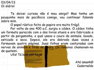 03/04/13
Oi diário!
Te deixei curioso não é meu amigo? Mas tenha um
pouquinho mais de paciência comigo, vou continuar falando
sobre mim.
O papel rústico feito de papiro era muito frágil.
Por volta do ano 400 a.C. surgiu o códex. O códex tinha
um formato parecido com o dos livros atuais e era fabricado a
partir do pergaminho, o qual usava o couro de animais, lavado,
esticado e seco. Depois, ele era dobrado duas vezes e
formavam quatro páginas. Suas folhas eram costuradas com
nervos de animais e tiras de couro. Os romanos chamavam-no
de quatemi.
Ufa! Tá bom por hoje!
Até amanhã!
Cadernaldo
 