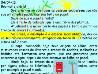 04/04/13
Boa-noite diário!
Gostaria mesmo que todas as pessoas soubessem que não
sou um simples papel, mas sou feito de papel.
Sabe do que o papel é feito?
Ele é feito de celulose, que é uma fibra das plantas.
Atualmente, a maior parte dos papéis é feita a partir do
tronco de árvores cultivadas.
No Brasil, o eucalipto é a espécie mais utilizada, devido
ao seu rápido crescimento, atingindo em torno de 30 metros de
altura até 7 anos.
O papel conhecido hoje teve origem na China, eram
misturados cascas de árvores e trapos de tecidos, molhados e
batidos até formarem uma pasta, que era peneirada para
escorrer a água, depois de seca tornava-se folha de papel.
Ainda hoje, os trapos de algodão e linho são utilizados
por alguns países na fabricação de papéis resistentes, como
por exemplo o papel moeda.
 