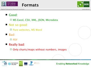 Formats
Digital Enterprise Research Institute                                    www.deri.ie



           Good:
                 MS Excel, CSV, XML, JSON, Microdata
           Not so good:
                 Pure websites, MS Word
           Bad:
                 PDF
           Really bad:
                 Only charts/maps without numbers, images




                                                   Enabling Networked Knowledge
 