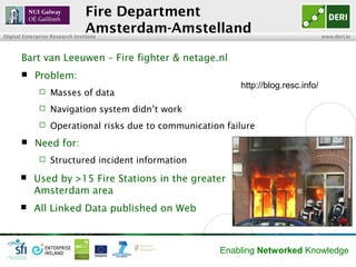 Fire Department
                                Amsterdam-Amstelland
Digital Enterprise Research Institute                                                www.deri.ie



       Bart van Leeuwen – Fire fighter & netage.nl
           Problem:
                                                            http://blog.resc.info/
                 Masses of data
                 Navigation system didn’t work
                 Operational risks due to communication failure
           Need for:
                 Structured incident information
           Used by >15 Fire Stations in the greater
            Amsterdam area
           All Linked Data published on Web



                                                        Enabling Networked Knowledge
 