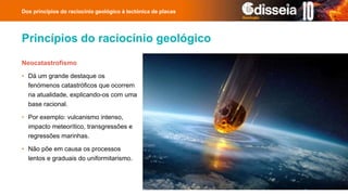Princípios do raciocínio geológico
Neocatastrofismo
• Dá um grande destaque os
fenómenos catastróficos que ocorrem
na atualidade, explicando-os com uma
base racional.
• Por exemplo: vulcanismo intenso,
impacto meteorítico, transgressões e
regressões marinhas.
• Não põe em causa os processos
lentos e graduais do uniformitarismo.
Dos princípios do raciocínio geológico à tectónica de placas
 