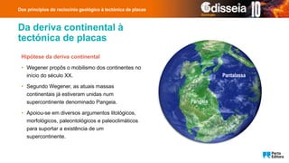 Da deriva continental à
tectónica de placas
Hipótese da deriva continental
• Wegener propôs o mobilismo dos continentes no
início do século XX.
• Segundo Wegener, as atuais massas
continentais já estiveram unidas num
supercontinente denominado Pangeia.
• Apoiou-se em diversos argumentos litológicos,
morfológicos, paleontológicos e paleoclimáticos
para suportar a existência de um
supercontinente.
Dos princípios do raciocínio geológico à tectónica de placas
Pangeia
Pantalassa
 