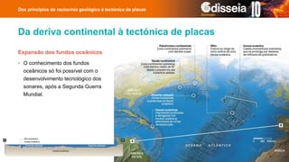 Da deriva continental à tectónica de placas
Dos princípios do raciocínio geológico à tectónica de placas
Expansão dos fundos oceânicos
• O conhecimento dos fundos
oceânicos só foi possível com o
desenvolvimento tecnológico dos
sonares, após a Segunda Guerra
Mundial.
 