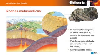 Rochas metamórficas
• No metamorfismo regional,
as rochas são sujeitas ao
aumento da temperatura e da
pressão.
• Pode formar-se uma foliação
(alinhamento preferencial
dos cristais).
• Exemplo: gnaisse e xisto.
As rochas e o ciclo litológico
 