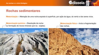 Meteorização – Alteração de uma rocha exposta à superfície, por ação da água, do vento e dos seres vivos.
As rochas e o ciclo litológico
Rochas sedimentares
Meteorização química – Dissolução da rocha
ou formação de novos minerais (por ex.: argilas).
Meteorização física – Inclui a fragmentação
das rochas.
 