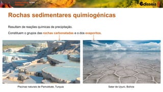 Rochas sedimentares quimiogénicas
Resultam de reações químicas de precipitação.
Constituem o grupos das rochas carbonatadas e o dos evaporitos.
Piscinas naturais de Pamukkale, Turquia Salar de Uyuni, Bolívia
 